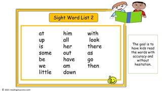 Sight Word List 2
at him with
up all look
is her there
some out as
be have go
we am then
little down
© 2021 reading2success.com
The goal is to
have kids read
the words with
accuracy and
without
hesitation.
 