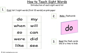 How to Teach Sight Words
Print list 3 sight words (first 10 words) on pink paper
Make flashcards
Read the flash cards
one at a time to kids
Introduction of each sight word list
© 2021 reading2success.com
1.
2.
3.
 