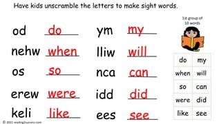 od
nehw
os
erew
keli
ym
lliw
nca
idd
ees
Have kids unscramble the letters to make sight words.
1st group of
10 words
do
when
so
were
like
my
will
can
did
see
© 2021 reading2success.com
 