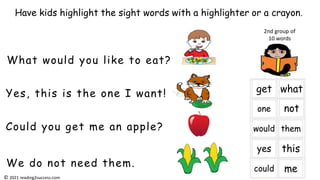Yes, this is the one I want!
What would you like to eat?
Could you get me an apple?
We do not need them.
Have kids highlight the sight words with a highlighter or a crayon.
2nd group of
10 words
© 2021 reading2success.com
 