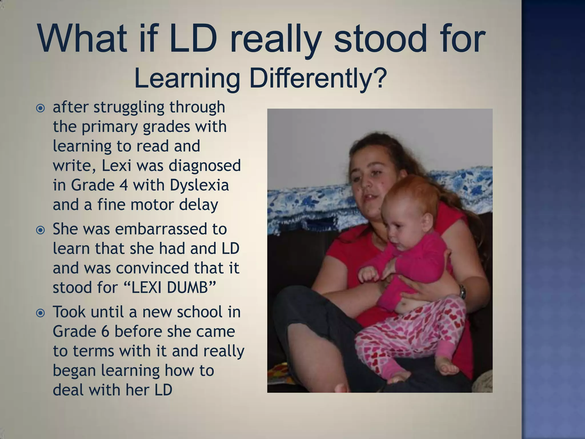    after struggling through
    the primary grades with
    learning to read and
    write, Lexi was diagnosed
    in Grade 4 with Dyslexia
    and a fine motor delay
   She was embarrassed to
    learn that she had and LD
    and was convinced that it
    stood for ―LEXI DUMB‖
   Took until a new school in
    Grade 6 before she came
    to terms with it and really
    began learning how to
    deal with her LD
 