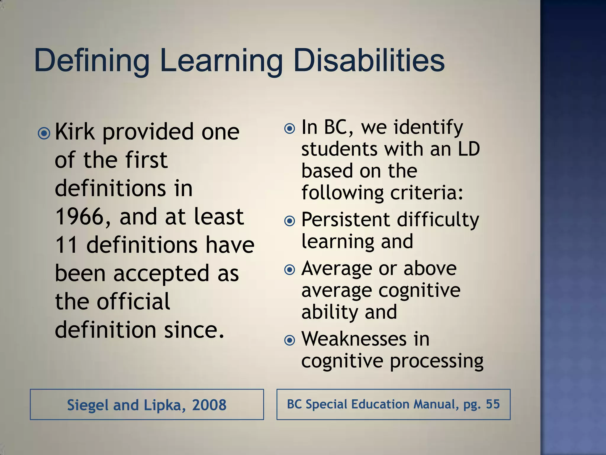  Kirkprovided one           In BC, we identify
                              students with an LD
 of the first                 based on the
 definitions in               following criteria:
 1966, and at least          Persistent difficulty
 11 definitions have          learning and
 been accepted as            Average or above
                              average cognitive
 the official                 ability and
 definition since.           Weaknesses in
                              cognitive processing

   Siegel and Lipka, 2008   BC Special Education Manual, pg. 55
 