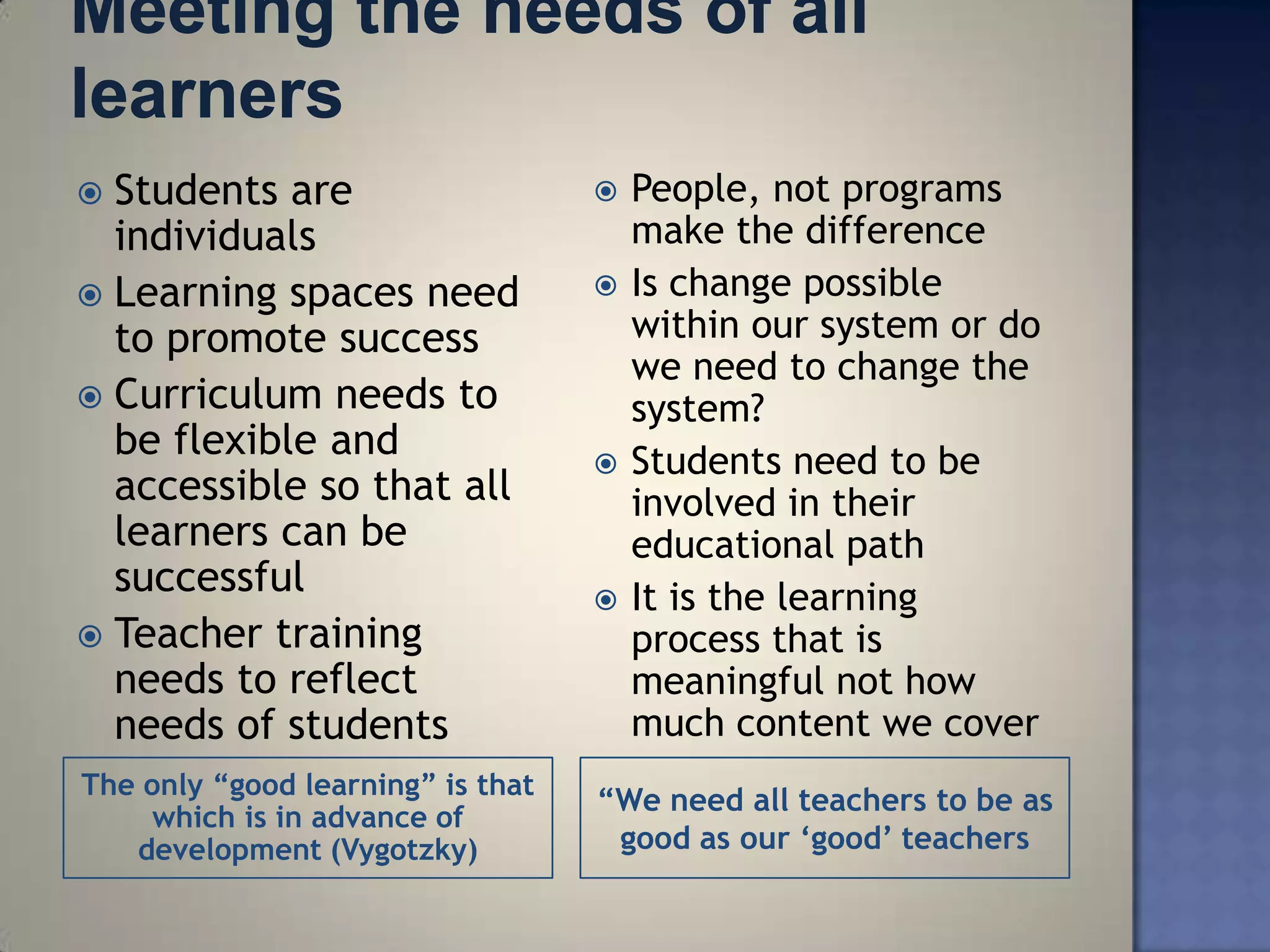  Students are                        People, not programs
  individuals                          make the difference
 Learning spaces need                Is change possible
  to promote success                   within our system or do
                                       we need to change the
 Curriculum needs to                  system?
  be flexible and                     Students need to be
  accessible so that all               involved in their
  learners can be                      educational path
  successful                          It is the learning
 Teacher training                     process that is
  needs to reflect                     meaningful not how
  needs of students                    much content we cover
The only “good learning” is that
                                   “We need all teachers to be as
     which is in advance of
   development (Vygotzky)           good as our „good‟ teachers
 