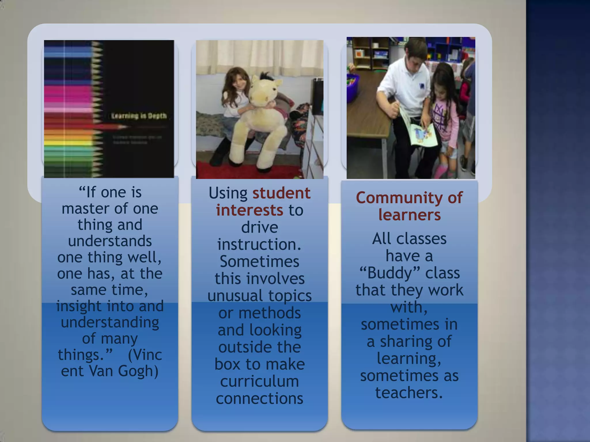 ―If one is     Using student    Community of
 master of one      interests to        learners
    thing and           drive
  understands       instruction.       All classes
one thing well,      Sometimes           have a
one has, at the     this involves    ―Buddy‖ class
  same time,       unusual topics   that they work
insight into and     or methods           with,
 understanding                       sometimes in
     of many
                    and looking
                     outside the      a sharing of
things.‖ (Vinc                         learning,
 ent Van Gogh)      box to make
                     curriculum      sometimes as
                    connections        teachers.
 