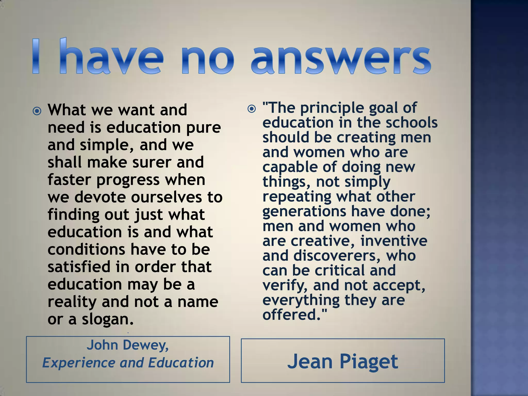    What we want and             "The principle goal of
    need is education pure        education in the schools
                                  should be creating men
    and simple, and we            and women who are
    shall make surer and          capable of doing new
    faster progress when          things, not simply
    we devote ourselves to        repeating what other
    finding out just what         generations have done;
    education is and what         men and women who
                                  are creative, inventive
    conditions have to be         and discoverers, who
    satisfied in order that       can be critical and
    education may be a            verify, and not accept,
    reality and not a name        everything they are
    or a slogan.                  offered."
              -


      John Dewey,
Experience and Education             Jean Piaget
 