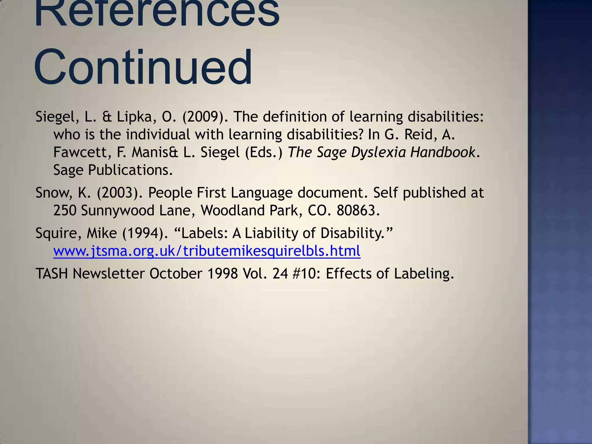 Siegel, L. & Lipka, O. (2009). The definition of learning disabilities:
   who is the individual with learning disabilities? In G. Reid, A.
   Fawcett, F. Manis& L. Siegel (Eds.) The Sage Dyslexia Handbook.
   Sage Publications.
Snow, K. (2003). People First Language document. Self published at
  250 Sunnywood Lane, Woodland Park, CO. 80863.
Squire, Mike (1994). ―Labels: A Liability of Disability.‖
  www.jtsma.org.uk/tributemikesquirelbls.html
TASH Newsletter October 1998 Vol. 24 #10: Effects of Labeling.
 