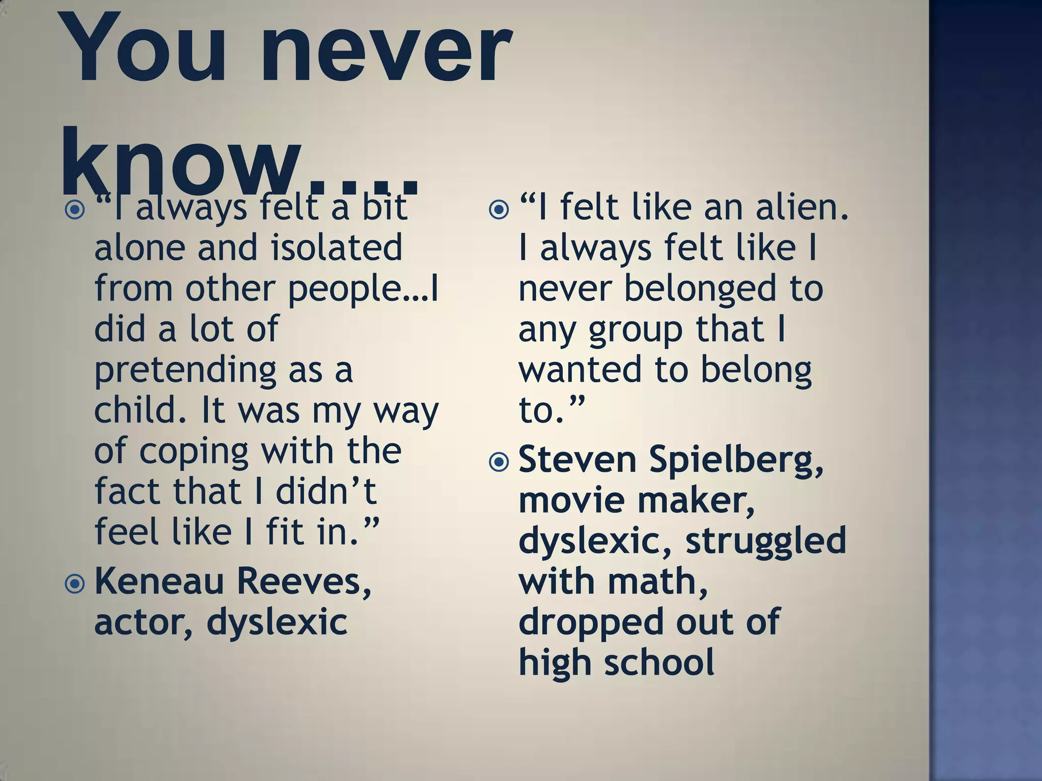  ―I always felt a bit    ―I felt like an alien.
  alone and isolated       I always felt like I
  from other people…I      never belonged to
  did a lot of             any group that I
  pretending as a          wanted to belong
  child. It was my way     to.‖
  of coping with the      Steven Spielberg,
  fact that I didn‘t       movie maker,
  feel like I fit in.‖     dyslexic, struggled
 Keneau Reeves,           with math,
  actor, dyslexic          dropped out of
                           high school
 