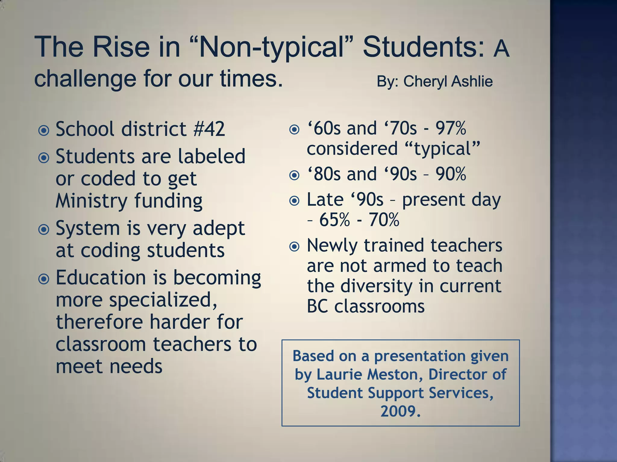  School district #42        ‗60s and ‗70s - 97%
 Students are labeled
                              considered ―typical‖
  or coded to get            ‗80s and ‗90s – 90%
  Ministry funding           Late ‗90s – present day
 System is very adept
                              – 65% - 70%
  at coding students         Newly trained teachers
                              are not armed to teach
 Education is becoming
                              the diversity in current
  more specialized,           BC classrooms
  therefore harder for
  classroom teachers to   Based on a presentation given
  meet needs              by Laurie Meston, Director of
                            Student Support Services,
                                      2009.
 