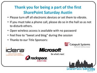 Thank you for being a part of the first
         SharePoint Saturday Austin
• Please turn off all electronic devices or set them to vibrate.
• If you must take a phone call, please do so in the hall so as not
  to disturb others.
• Open wireless access is available with no password
• Feel free to “tweet and blog” during the session
• Thanks to our Title Sponsors:
 