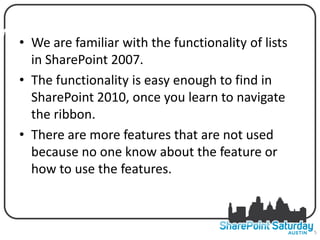 WHYWe are familiar with the functionality of lists
  • I DECIDED TO DO THIS SESSION
     in SharePoint 2007.
   • The functionality is easy enough to find in
     SharePoint 2010, once you learn to navigate
     the ribbon.
   • There are more features that are not used
     because no one know about the feature or
     how to use the features.



                                                     5
 