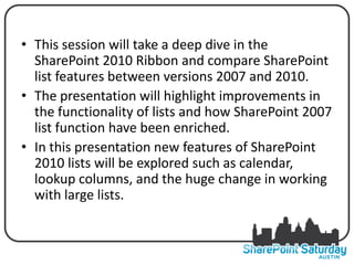 • This session will take a deep dive in the
  SharePoint 2010 Ribbon and compare SharePoint
  list features between versions 2007 and 2010.
• The presentation will highlight improvements in
  the functionality of lists and how SharePoint 2007
  list function have been enriched.
• In this presentation new features of SharePoint
  2010 lists will be explored such as calendar,
  lookup columns, and the huge change in working
  with large lists.
 