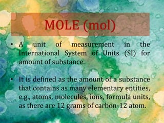 • A unit of measurement in the
International System of Units (SI) for
amount of substance.
• It is defined as the amount of a substance
that contains as many elementary entities,
e.g., atoms, molecules, ions, formula units,
as there are 12 grams of carbon-12 atom.
 