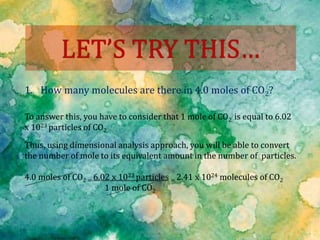 1. How many molecules are there in 4.0 moles of CO2?
To answer this, you have to consider that 1 mole of CO2 is equal to 6.02
x 1023 particles of CO2.
Thus, using dimensional analysis approach, you will be able to convert
the number of mole to its equivalent amount in the number of particles.
4.0 moles of CO2 = 6.02 x 1023 particles = 2.41 x 1024 molecules of CO2
1 mole of CO2
 