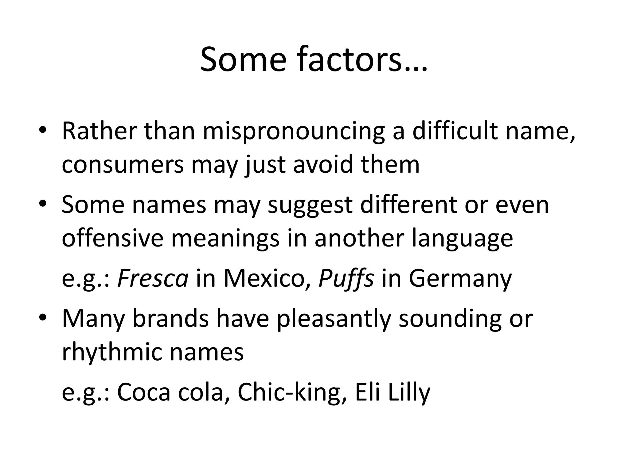 Some factors…Rather than mispronouncing a difficult name, consumers may just avoid themSome names may suggest different or even offensive meanings in another languagee.g.: Fresca in Mexico, Puffs in GermanyMany brands have pleasantly sounding or rhythmic names	e.g.: Coca cola, Chic-king, Eli Lilly