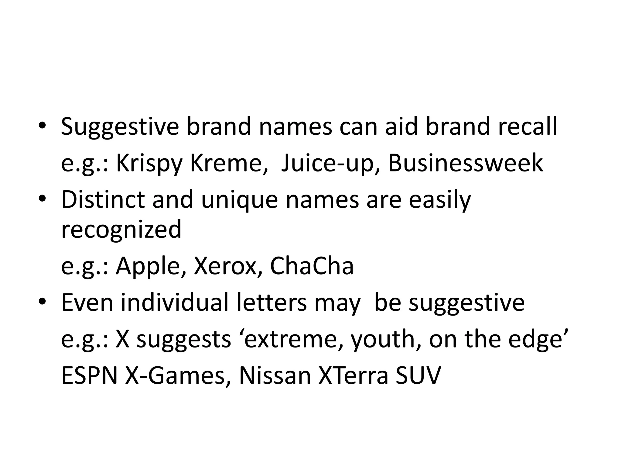 Suggestive brand names can aid brand recalle.g.: Krispy Kreme,  Juice-up, BusinessweekDistinct and unique names are easily recognizede.g.: Apple, Xerox, ChaChaEven individual letters may  be suggestivee.g.: X suggests ‘extreme, youth, on the edge’ESPN X-Games, Nissan XTerra SUV