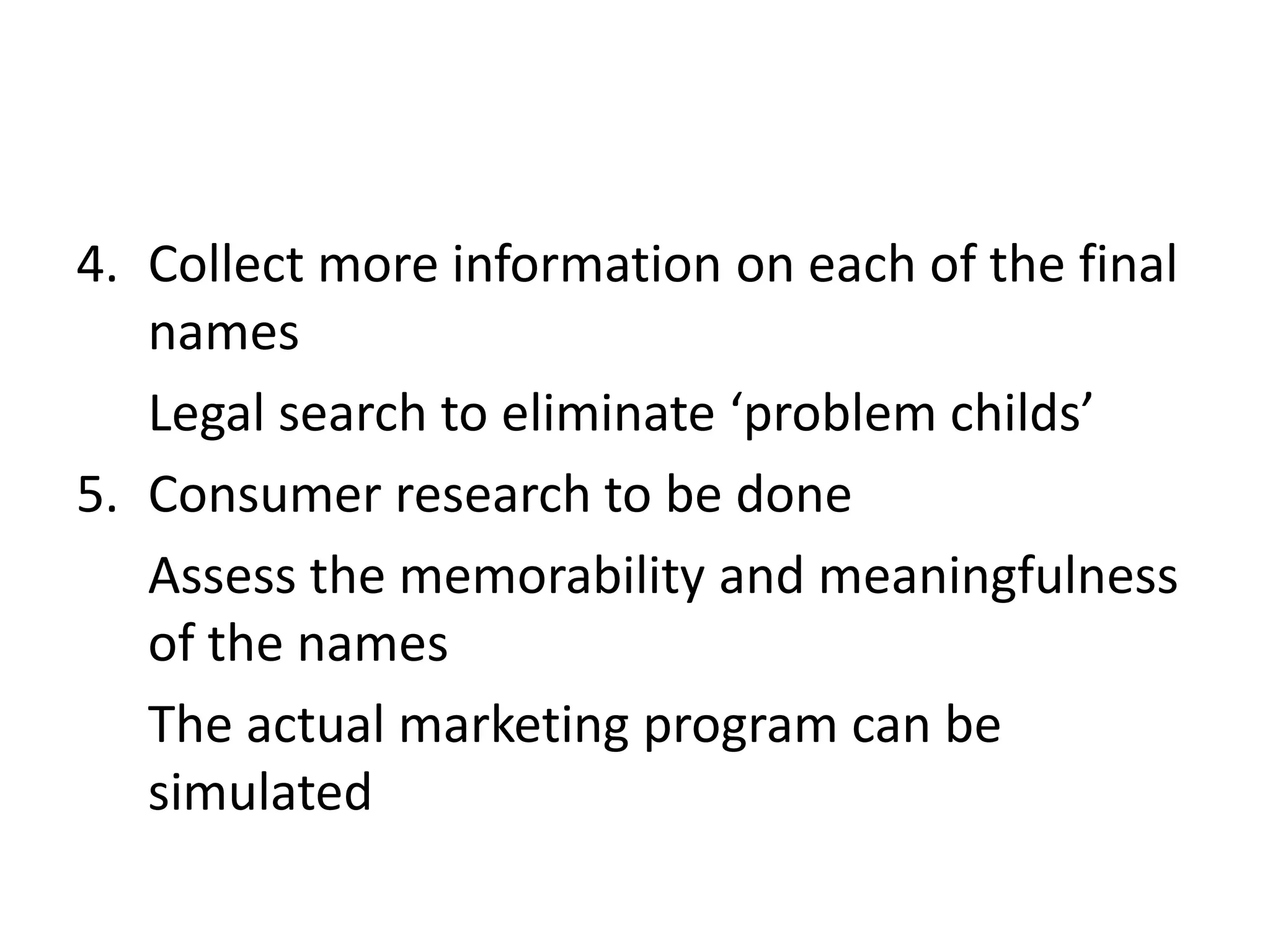 Collect more information on each of the final namesLegal search to eliminate ‘problem childs’Consumer research to be doneAssess the memorability and meaningfulness of the namesThe actual marketing program can be simulated