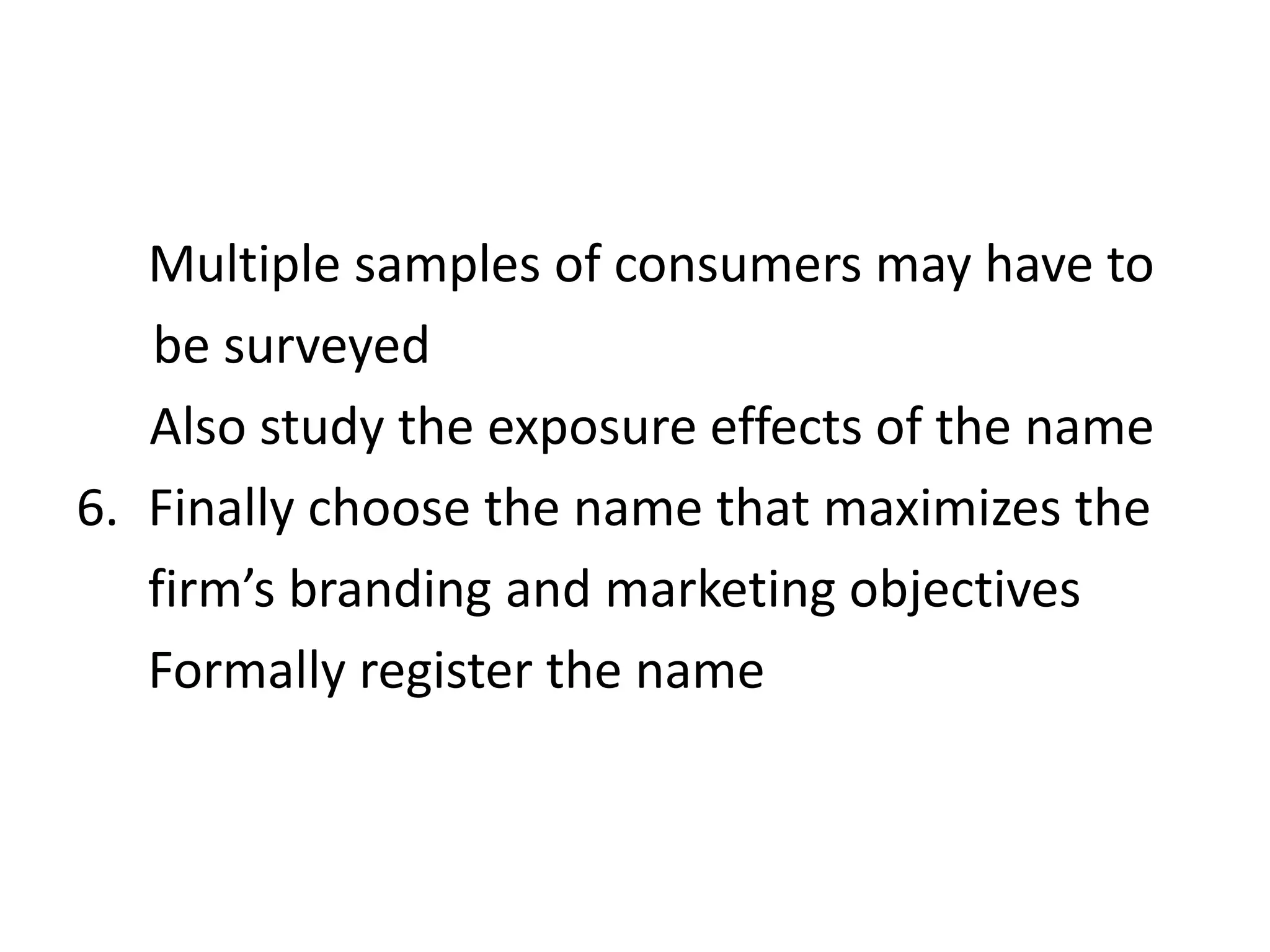 Multiple samples of consumers may have to      be surveyed  Also study the exposure effects of the nameFinally choose the name that maximizes the   firm’s branding and marketing objectivesFormally register the name