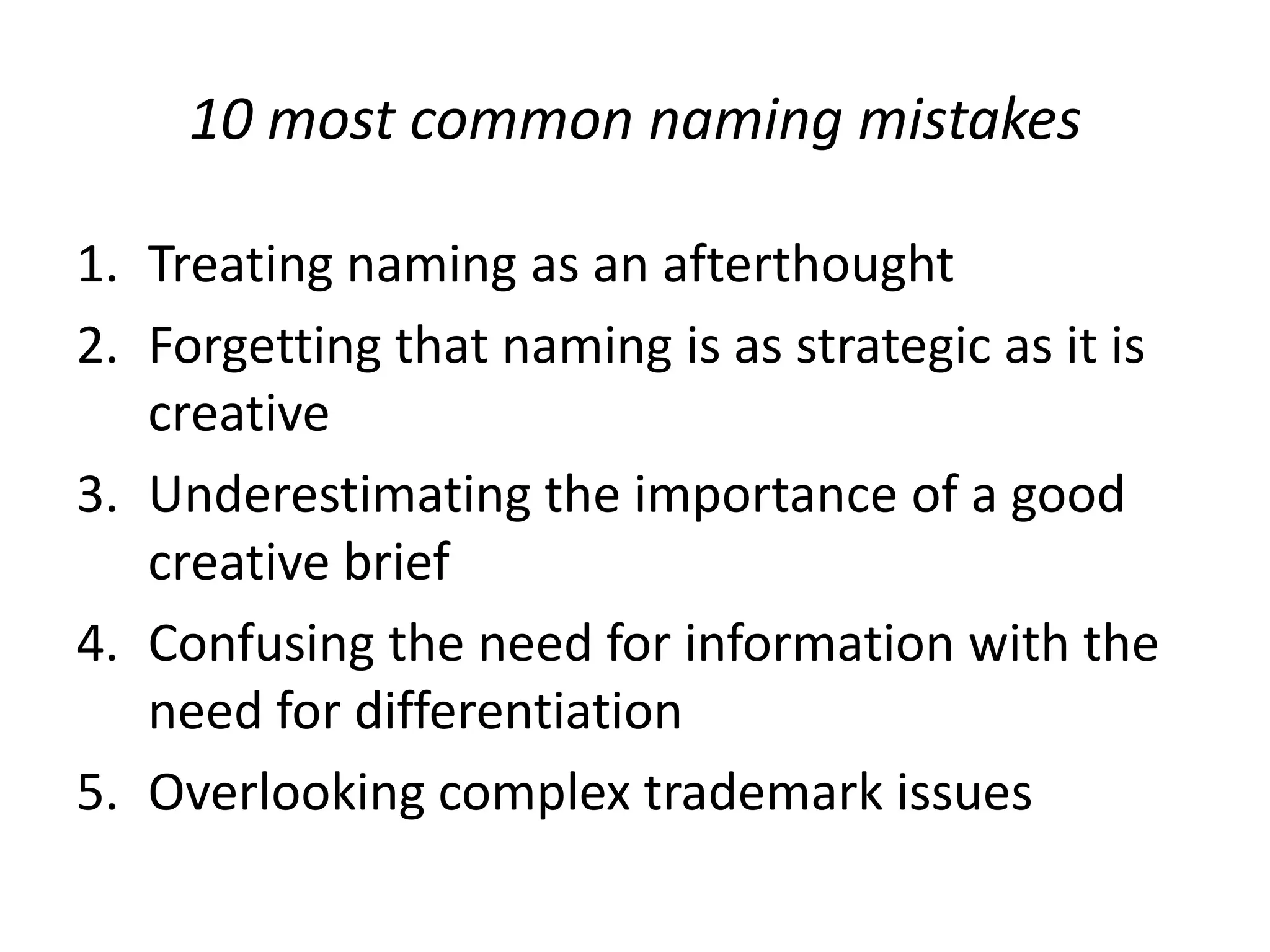 10 most common naming mistakesTreating naming as an afterthoughtForgetting that naming is as strategic as it is creativeUnderestimating the importance of a good creative briefConfusing the need for information with the need for differentiationOverlooking complex trademark issues