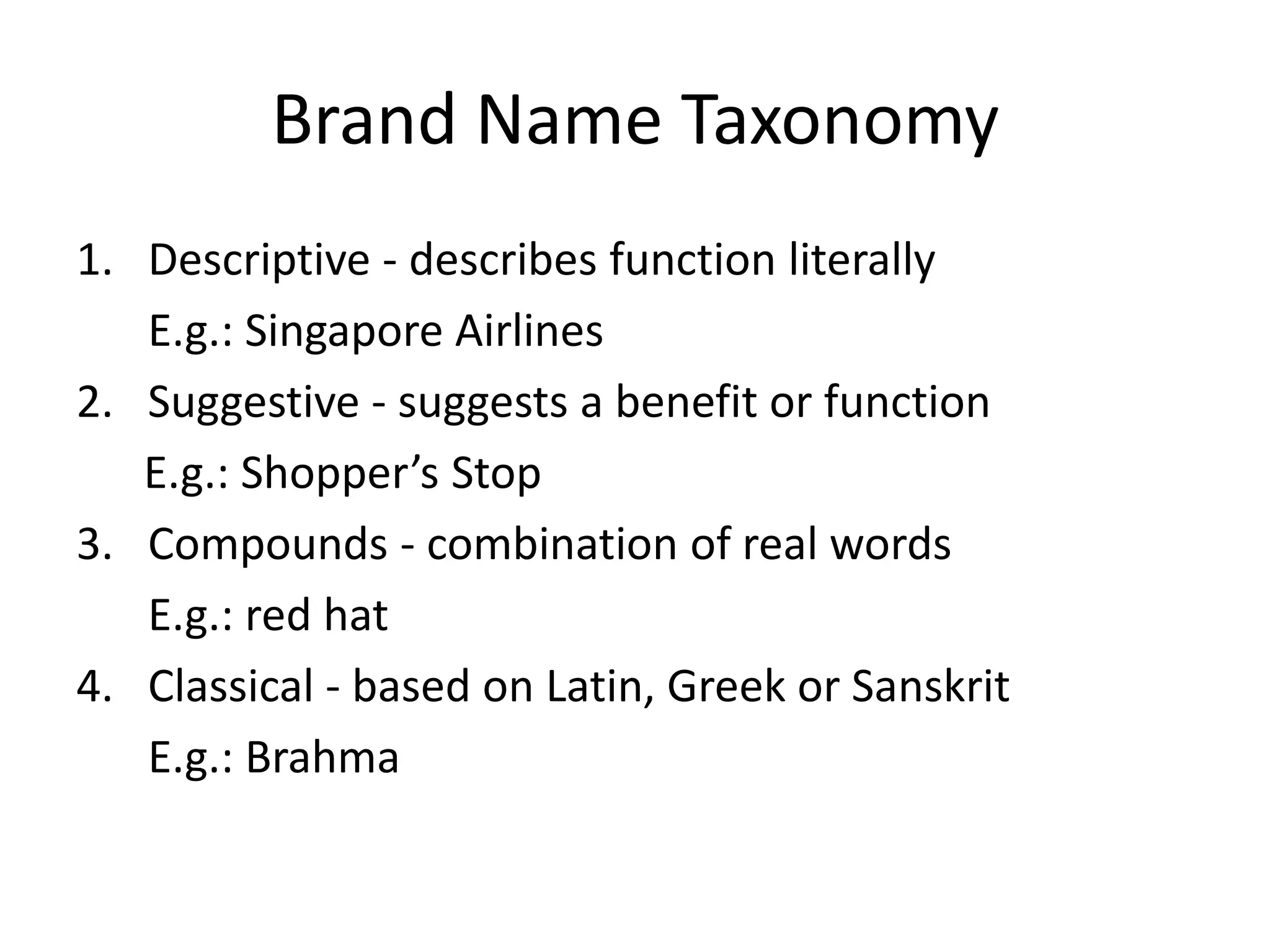 Brand Name TaxonomyDescriptive - describes function literallyE.g.: Singapore AirlinesSuggestive - suggests a benefit or function     E.g.: Shopper’s StopCompounds - combination of real wordsE.g.: red hatClassical - based on Latin, Greek or Sanskrit E.g.: Brahma