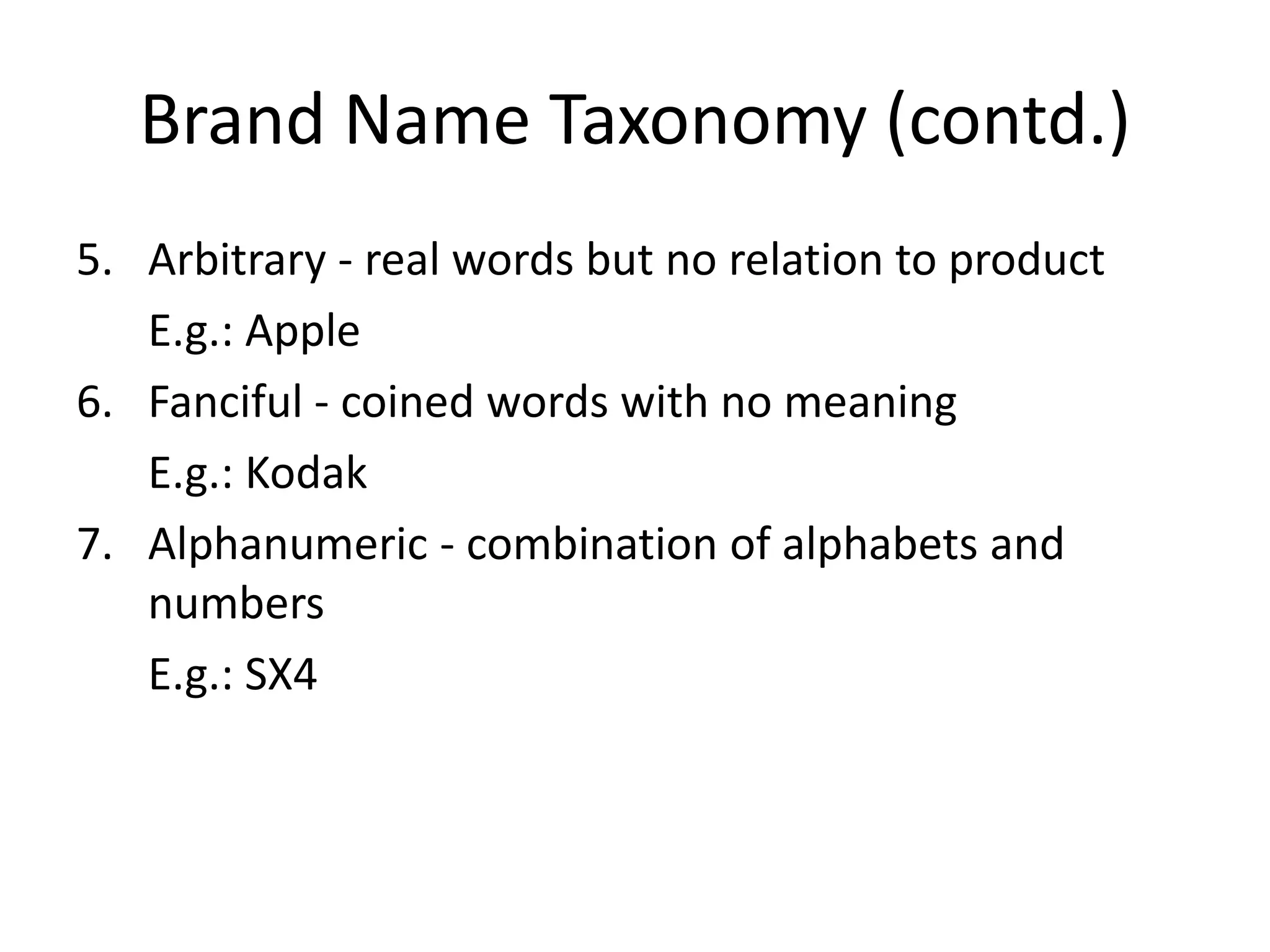 Brand Name Taxonomy (contd.)Arbitrary - real words but no relation to product	E.g.: AppleFanciful - coined words with no meaning	E.g.: KodakAlphanumeric - combination of alphabets and numbers	E.g.: SX4