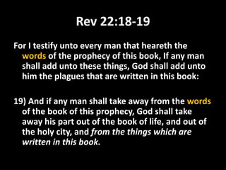 Rev 22:18-19
For I testify unto every man that heareth the
words of the prophecy of this book, If any man
shall add unto these things, God shall add unto
him the plagues that are written in this book:
19) And if any man shall take away from the words
of the book of this prophecy, God shall take
away his part out of the book of life, and out of
the holy city, and from the things which are
written in this book.
 