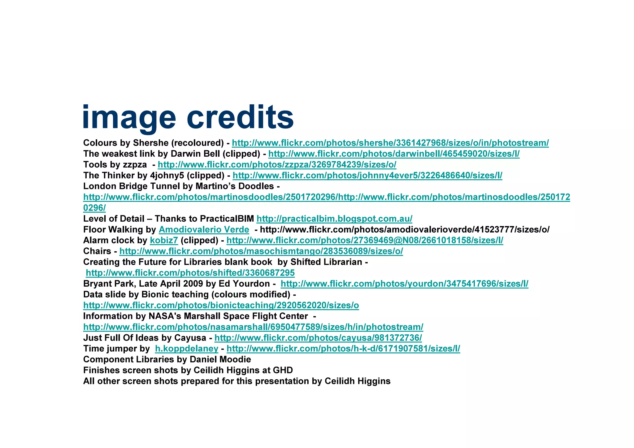 Colours by Shershe (recoloured) - http://www.flickr.com/photos/shershe/3361427968/sizes/o/in/photostream/
The weakest link by Darwin Bell (clipped) - http://www.flickr.com/photos/darwinbell/465459020/sizes/l/
Tools by zzpza - http://www.flickr.com/photos/zzpza/3269784239/sizes/o/
The Thinker by 4johny5 (clipped) - http://www.flickr.com/photos/johnny4ever5/3226486640/sizes/l/
London Bridge Tunnel by Martino’s Doodles -
http://www.flickr.com/photos/martinosdoodles/2501720296/http://www.flickr.com/photos/martinosdoodles/250172
0296/
Level of Detail – Thanks to PracticalBIM http://practicalbim.blogspot.com.au/
Floor Walking by Amodiovalerio Verde - http://www.flickr.com/photos/amodiovalerioverde/41523777/sizes/o/
Alarm clock by kobiz7 (clipped) - http://www.flickr.com/photos/27369469@N08/2661018158/sizes/l/
Chairs - http://www.flickr.com/photos/masochismtango/283536089/sizes/o/
Creating the Future for Libraries blank book by Shifted Librarian -
http://www.flickr.com/photos/shifted/3360687295
Bryant Park, Late April 2009 by Ed Yourdon - http://www.flickr.com/photos/yourdon/3475417696/sizes/l/
Data slide by Bionic teaching (colours modified) -
http://www.flickr.com/photos/bionicteaching/2920562020/sizes/o
Information by NASA's Marshall Space Flight Center -
http://www.flickr.com/photos/nasamarshall/6950477589/sizes/h/in/photostream/
Just Full Of Ideas by Cayusa - http://www.flickr.com/photos/cayusa/981372736/
Time jumper by h.koppdelaney - http://www.flickr.com/photos/h-k-d/6171907581/sizes/l/
Component Libraries by Daniel Moodie
Finishes screen shots by Ceilidh Higgins at GHD
All other screen shots prepared for this presentation by Ceilidh Higgins
image credits
 