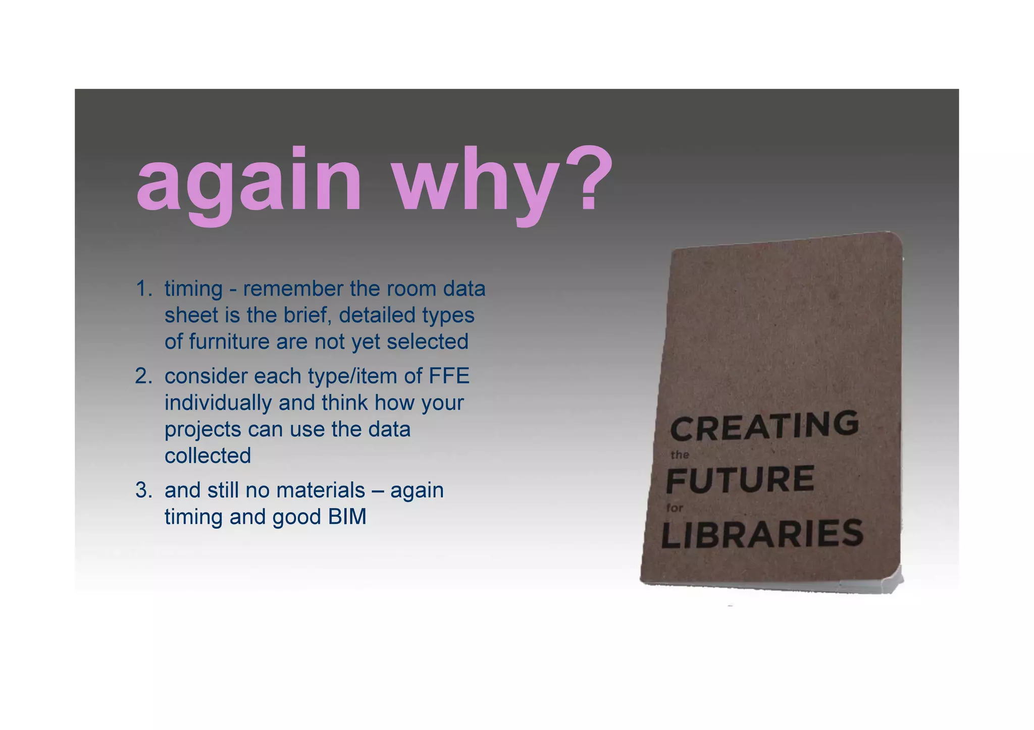 again why?
1. timing - remember the room data
sheet is the brief, detailed types
of furniture are not yet selected
2. consider each type/item of FFE
individually and think how your
projects can use the data
collected
3. and still no materials – again
timing and good BIM
 