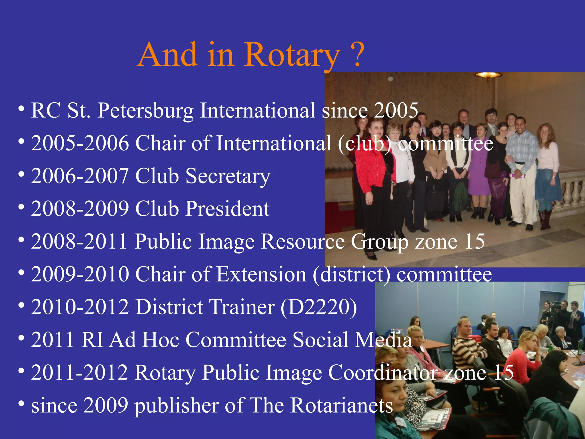 And in Rotary ?
• RC St. Petersburg International since 2005
• 2005-2006 Chair of International (club) committee
• 2006-2007 Club Secretary
• 2008-2009 Club President
• 2008-2011 Public Image Resource Group zone 15
• 2009-2010 Chair of Extension (district) committee
• 2010-2012 District Trainer (D2220)
• 2011 RI Ad Hoc Committee Social Media
• 2011-2012 Rotary Public Image Coordinator zone 15
• since 2009 publisher of The Rotarianets             3
 