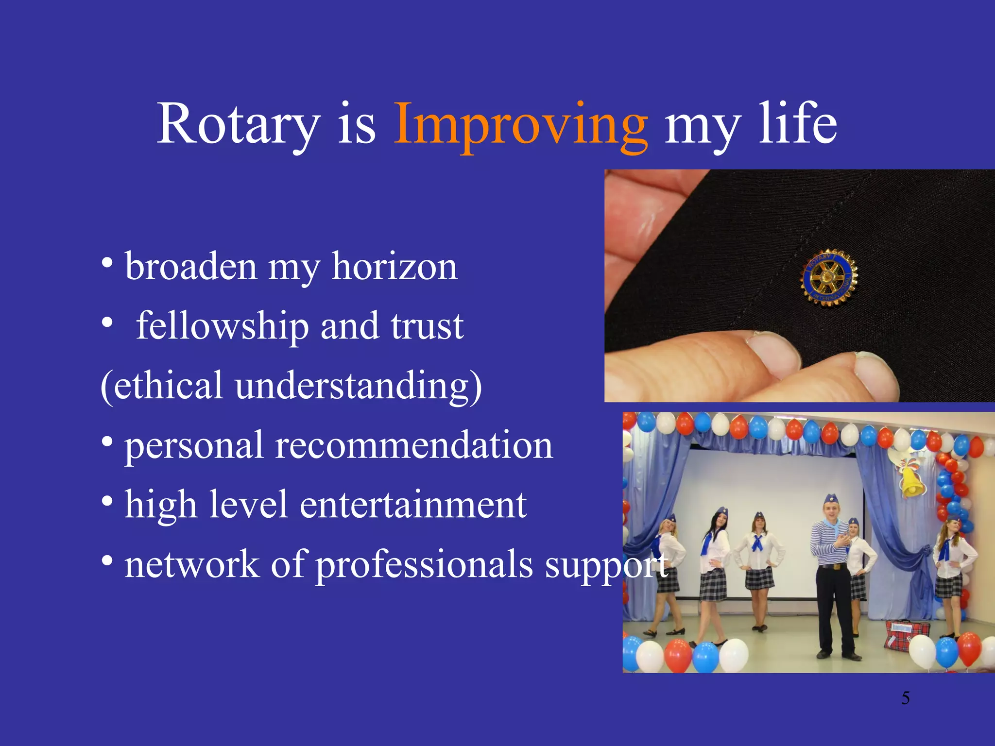 Rotary is Improving my life

• broaden my horizon
• fellowship and trust
(ethical understanding)
• personal recommendation
• high level entertainment
• network of professionals support


                                     5
 