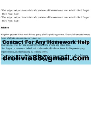 What single , unique characteristic of a protist would be considered most animal - like ? Fungus
- like ? Plant - like ?
What single , unique characteristic of a protist would be considered most animal - like ? Fungus
- like ? Plant - like ?
Solution
Kingdom protista iis the most diverse group of eukaryotic organisms. They exhibit most diverese
forms of obtaining nutrition, movement etc.
Like animals, protozoan protists, do not make their own food, rather they obtain food from their
environment. Thus they are heterotrophs, that move around and obtain food.
Like fungus, protists occur in both unicellular and multicellular forms, feeding on decaying
organic matter, and reproducing by forming spores.
Also,some protists resemble plants and algae as they are autotrophs and they produce their own
food. Presence of chloroplast have been found in some species of protists.
 