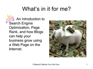 What’s in it for me?
     An introduction to
Search Engine
Optimization, Page
Rank, and how Blogs
can help your
business grow using
a Web Page on the
Internet.



               2 Market 2 Market Your Dot Com Linda Bradshaw & Lori Horton 1
 