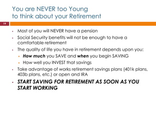 You are NEVER too Young
     to think about your Retirement
19


        Most of you will NEVER have a pension
        Social Security benefits will not be enough to have a
         comfortable retirement
        The quality of life you have in retirement depends upon you:
          How much you SAVE and when you begin SAVING

          How well you INVEST that savings

        Take advantage of works retirement savings plans (401k plans,
         403b plans, etc.) or open and IRA
        START SAVING FOR RETIREMENT AS SOON AS YOU
         START WORKING
 