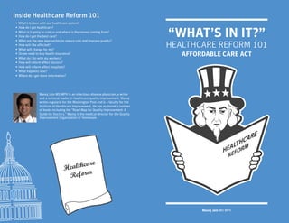 Inside Healthcare Reform 101
•   What’s broken with our healthcare system?
•

                                                                                      “WHAT’S IN IT?”
    How do I get healthcare?
•   What is it going to cost us and where is the money coming from?
•   How do I get the best care?
•   What are the new approaches to reduce cost and improve quality?
•
•
    How will I be affected?
    What will change for me?
                                                                                      HEALTHCARE REFORM 101
•
•
    Do we need to buy health insurance?
    What do I do with my workers?
                                                                                         AFFORDABLE CARE ACT
•   How will reform affect doctors?
•   How will reform affect hospitals?
•   What happens next?
•   Where do I get more information?




                  Manoj Jain MD MPH is an infectious disease physician, a writer
                  and a national leader in healthcare quality improvement. Manoj
                  writes regularly for the Washington Post and is a faculty for the
                  Institute of Healthcare Improvement. He has authored a number
                  of books including the “Road Map for Quality Improvement: A
                  Guide for Doctors.” Manoj is the medical director for the Quality
                  Improvement Organization in Tennessee.




                                          care
                                   Health
                                    Reform



                                                                                              Manoj Jain MD MPH
 