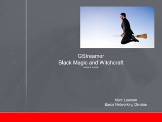 GStreamer
Black Magic and Witchcraft
--what it is not--
Marc Leeman
Barco Networking Division
 