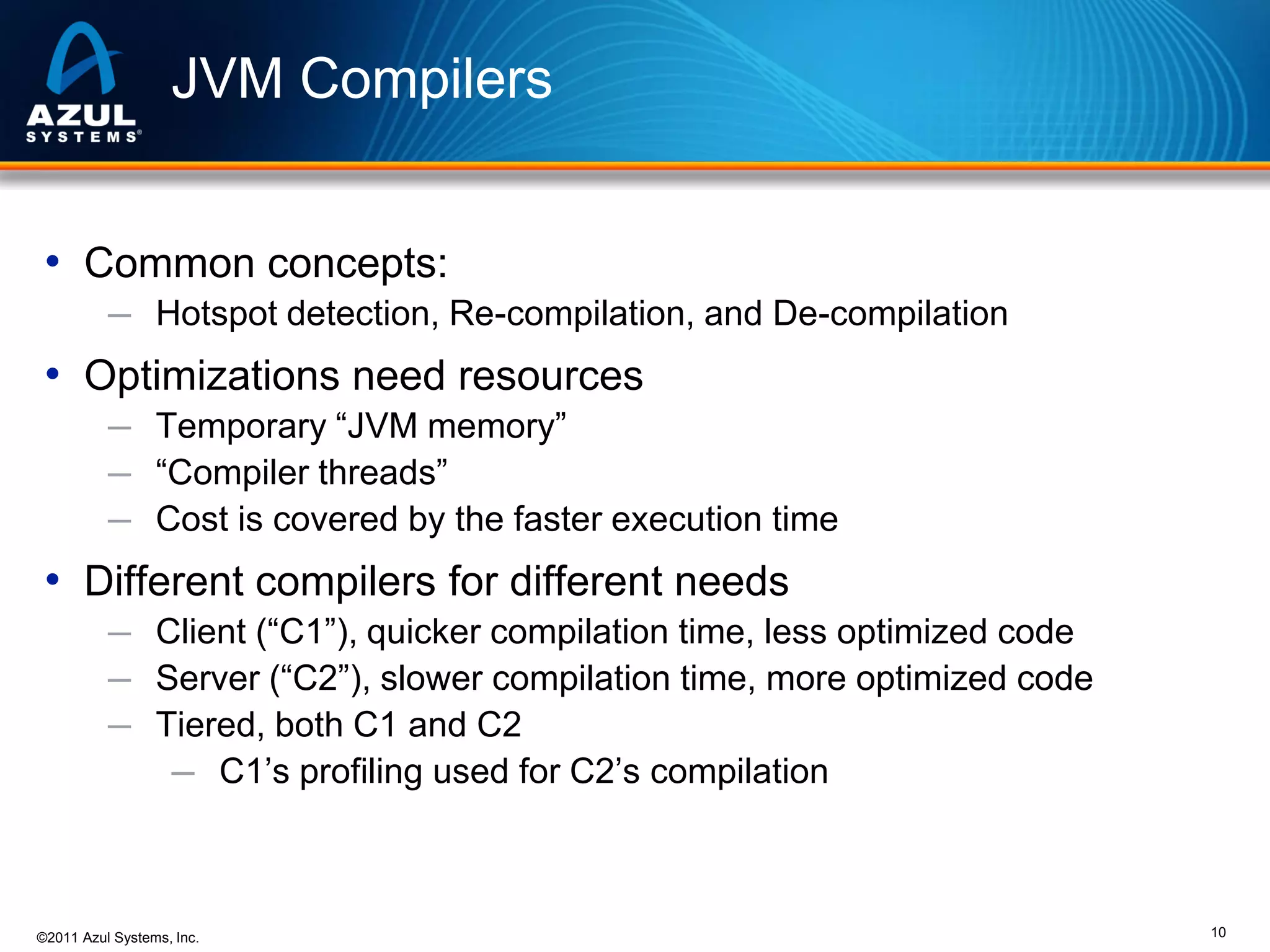 JVM Compilers
• Common concepts:
─ Hotspot detection, Re-compilation, and De-compilation

• Optimizations need resources
─ Temporary “JVM memory”
─ “Compiler threads”
─ Cost is covered by the faster execution time

• Different compilers for different needs
─ Client (“C1”), quicker compilation time, less optimized code
─ Server (“C2”), slower compilation time, more optimized code
─ Tiered, both C1 and C2
─ C1’s profiling used for C2’s compilation

©2011 Azul Systems, Inc.

10

 
