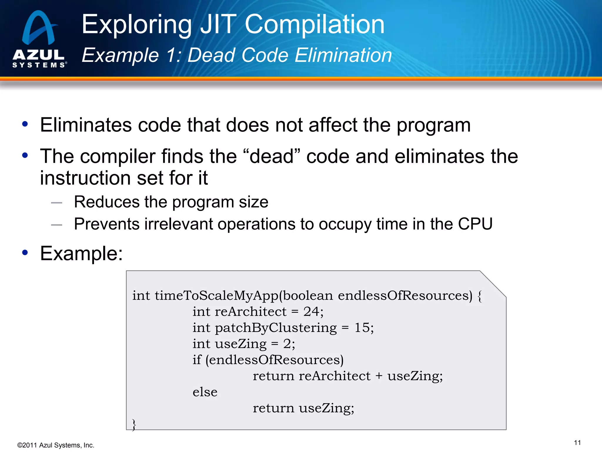 Exploring JIT Compilation
Example 1: Dead Code Elimination

• Eliminates code that does not affect the program
• The compiler finds the “dead” code and eliminates the
instruction set for it
─ Reduces the program size
─ Prevents irrelevant operations to occupy time in the CPU

• Example:
int timeToScaleMyApp(boolean endlessOfResources) {
int reArchitect = 24;
int patchByClustering = 15;
int useZing = 2;
if (endlessOfResources)
return reArchitect + useZing;
else
return useZing;
}
©2011 Azul Systems, Inc.

11

 