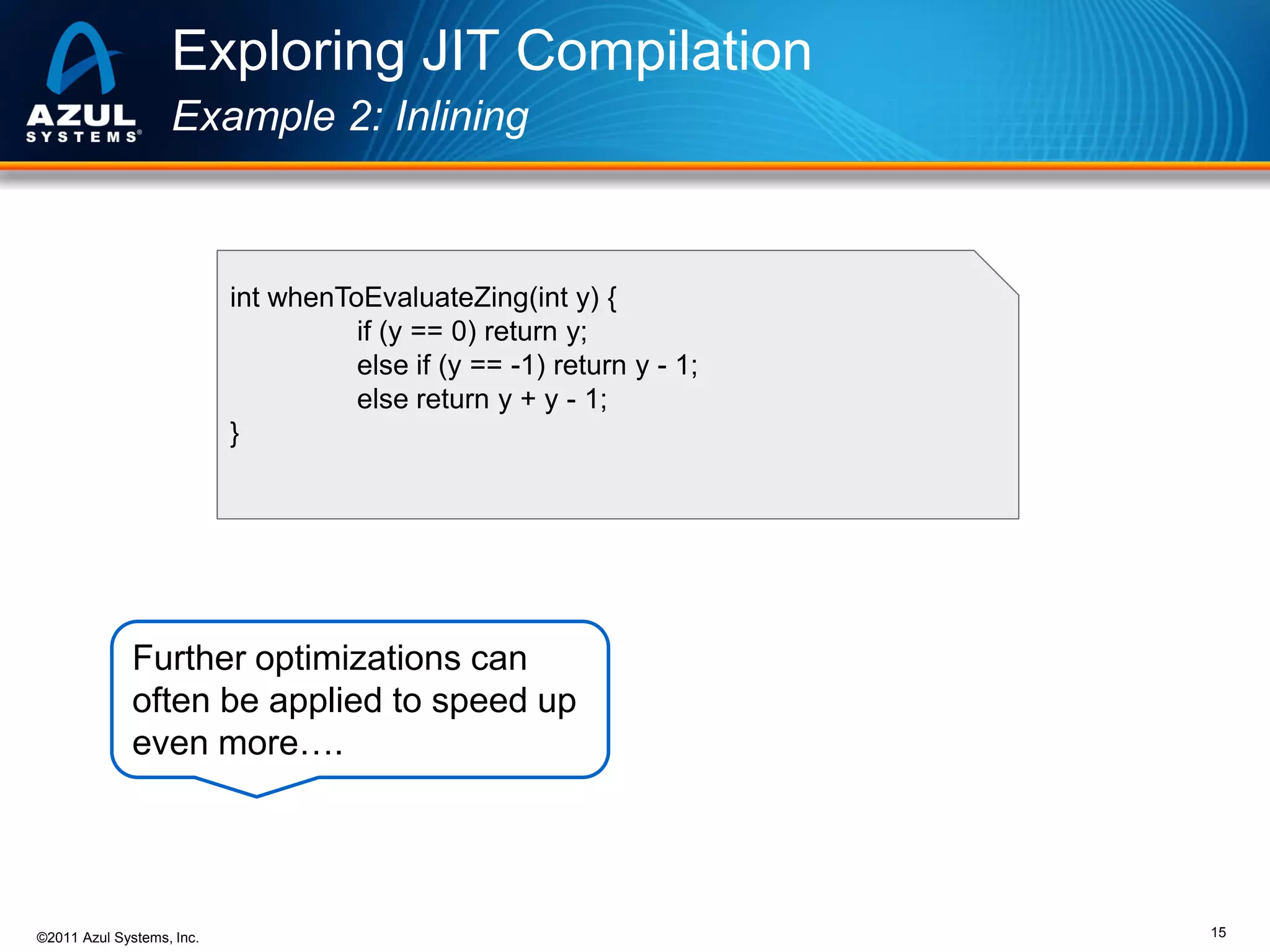 Exploring JIT Compilation
Example 2: Inlining

int whenToEvaluateZing(int y) {
if (y == 0) return y;
else if (y == -1) return y - 1;
else return y + y - 1;
}

Further optimizations can
often be applied to speed up
even more….

©2011 Azul Systems, Inc.

15

 
