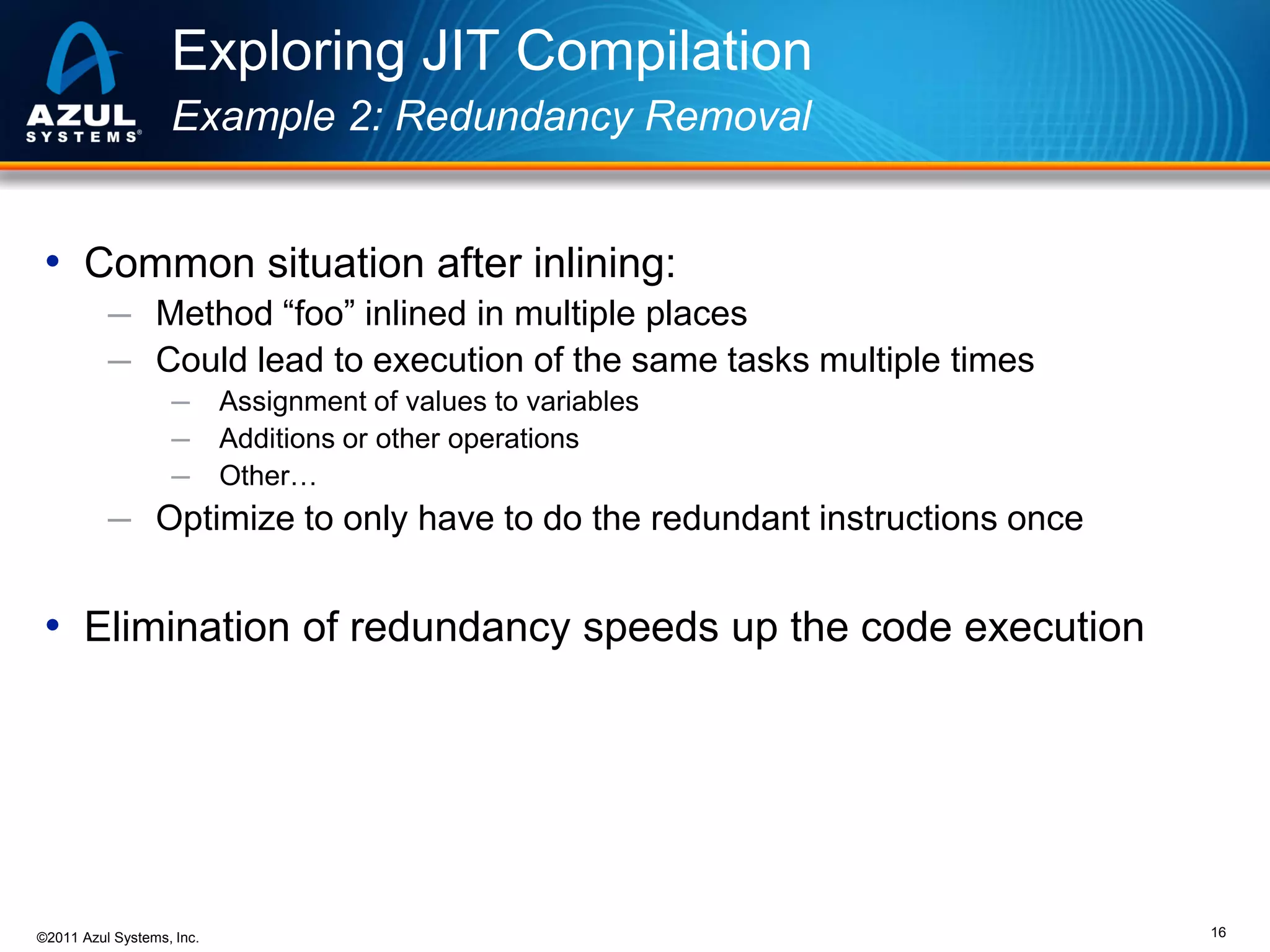 Exploring JIT Compilation
Example 2: Redundancy Removal

• Common situation after inlining:
─ Method “foo” inlined in multiple places
─ Could lead to execution of the same tasks multiple times
─
─
─

Assignment of values to variables
Additions or other operations
Other…

─ Optimize to only have to do the redundant instructions once

• Elimination of redundancy speeds up the code execution

©2011 Azul Systems, Inc.

16

 