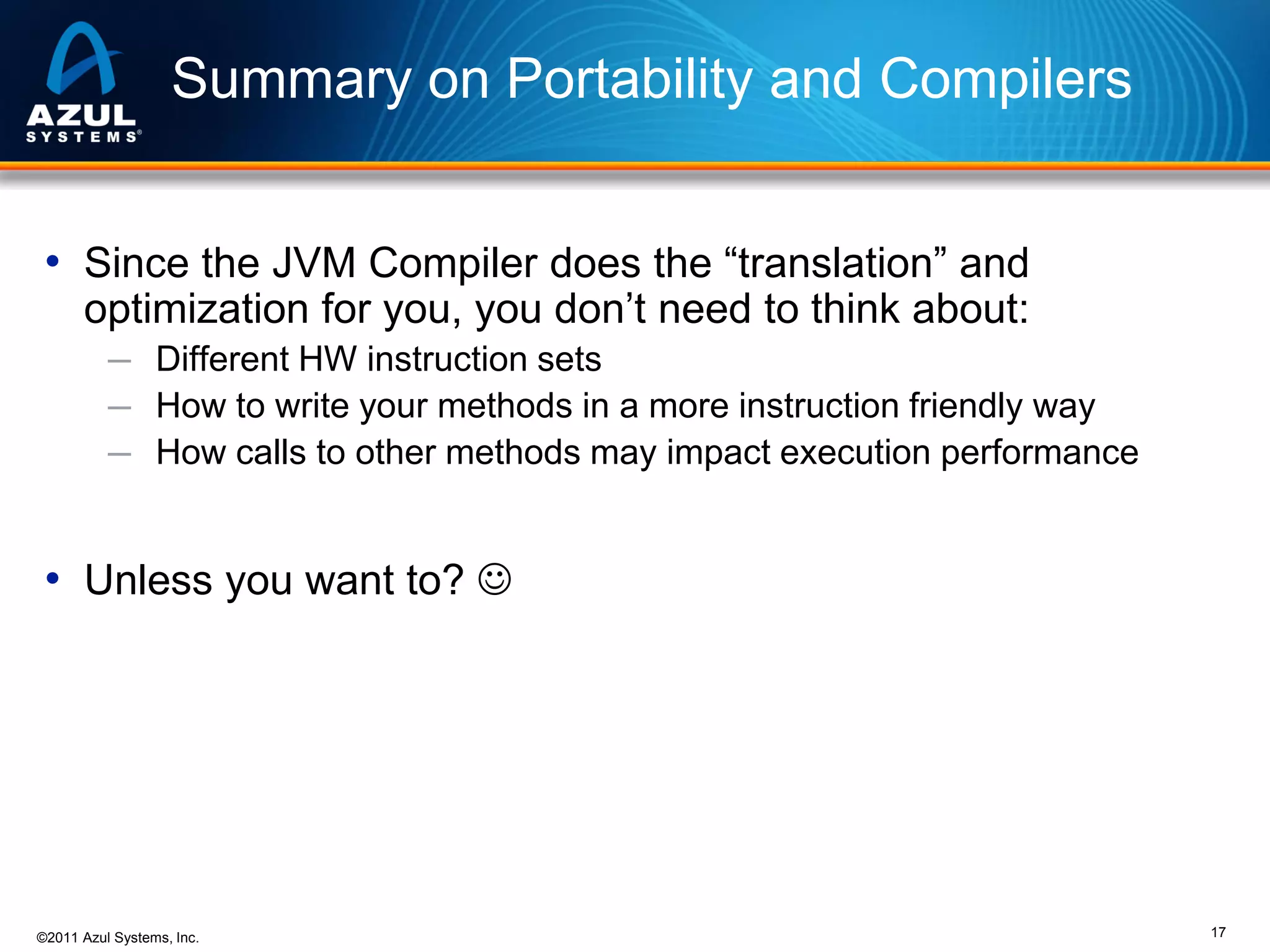 Summary on Portability and Compilers
• Since the JVM Compiler does the “translation” and
optimization for you, you don’t need to think about:

─ Different HW instruction sets
─ How to write your methods in a more instruction friendly way
─ How calls to other methods may impact execution performance

• Unless you want to? 

©2011 Azul Systems, Inc.

17

 