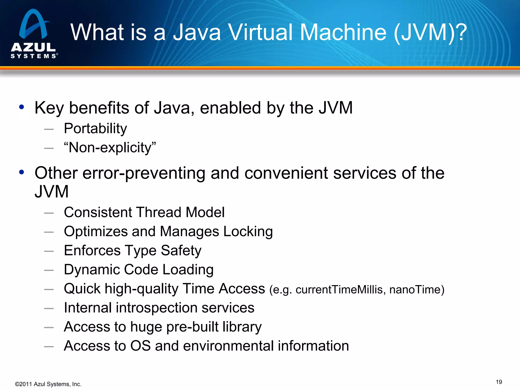 What is a Java Virtual Machine (JVM)?
• Key benefits of Java, enabled by the JVM
─ Portability
─ “Non-explicity”

• Other error-preventing and convenient services of the
JVM
─
─
─
─
─
─
─
─

Consistent Thread Model
Optimizes and Manages Locking
Enforces Type Safety
Dynamic Code Loading
Quick high-quality Time Access (e.g. currentTimeMillis, nanoTime)
Internal introspection services
Access to huge pre-built library
Access to OS and environmental information

©2011 Azul Systems, Inc.

19

 