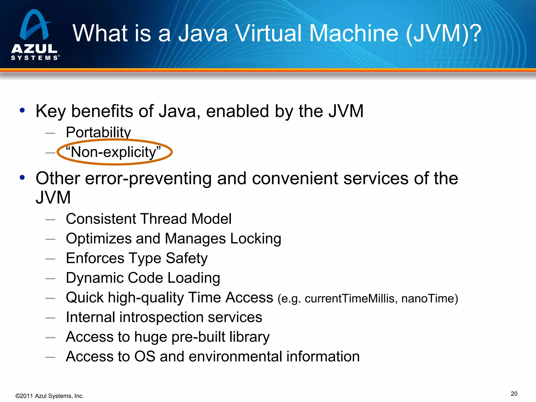 What is a Java Virtual Machine (JVM)?
• Key benefits of Java, enabled by the JVM
─ Portability
─ “Non-explicity”

• Other error-preventing and convenient services of the
JVM
─
─
─
─
─
─
─
─

Consistent Thread Model
Optimizes and Manages Locking
Enforces Type Safety
Dynamic Code Loading
Quick high-quality Time Access (e.g. currentTimeMillis, nanoTime)
Internal introspection services
Access to huge pre-built library
Access to OS and environmental information

©2011 Azul Systems, Inc.

20

 