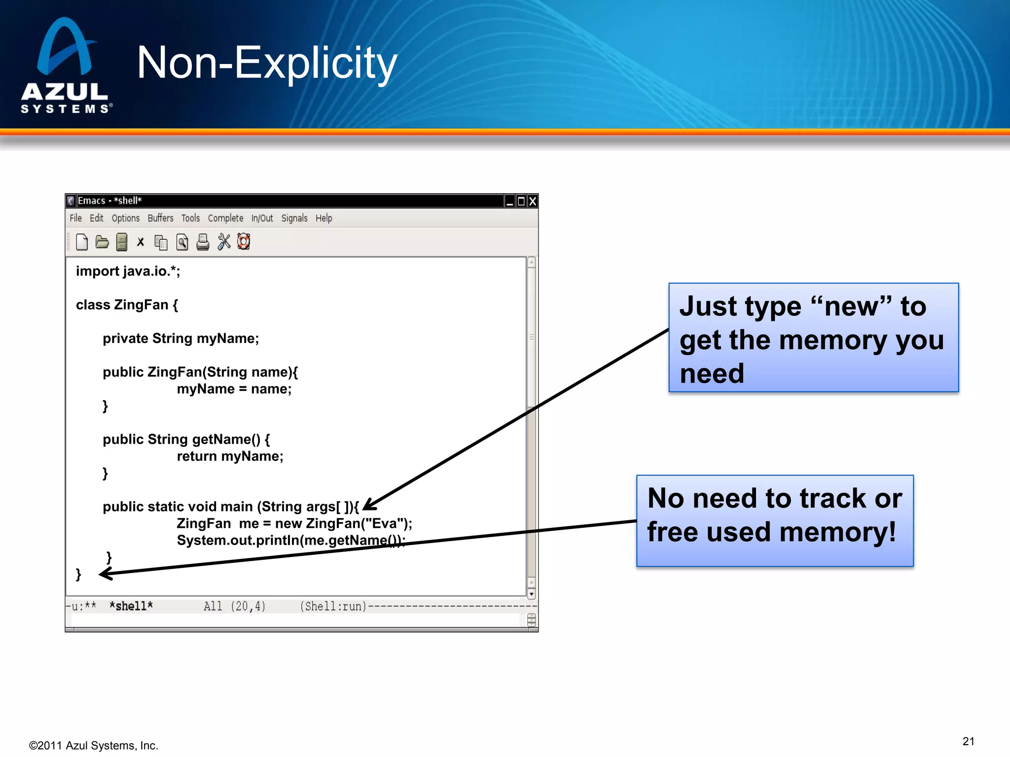 Non-Explicity

import java.io.*;
class ZingFan {
private String myName;
public ZingFan(String name){
myName = name;
}

Just type “new” to
get the memory you
need

public String getName() {
return myName;
}
public static void main (String args[ ]){
ZingFan me = new ZingFan("Eva");
System.out.println(me.getName());
}

No need to track or
free used memory!

}

©2011 Azul Systems, Inc.

21

 