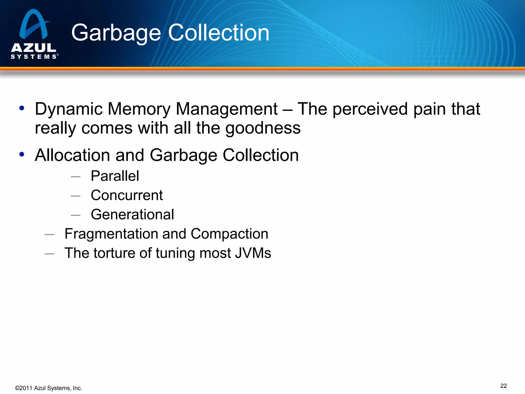 Garbage Collection
• Dynamic Memory Management – The perceived pain that
really comes with all the goodness

• Allocation and Garbage Collection
─ Parallel
─ Concurrent
─ Generational
─ Fragmentation and Compaction
─ The torture of tuning most JVMs

©2011 Azul Systems, Inc.

22

 