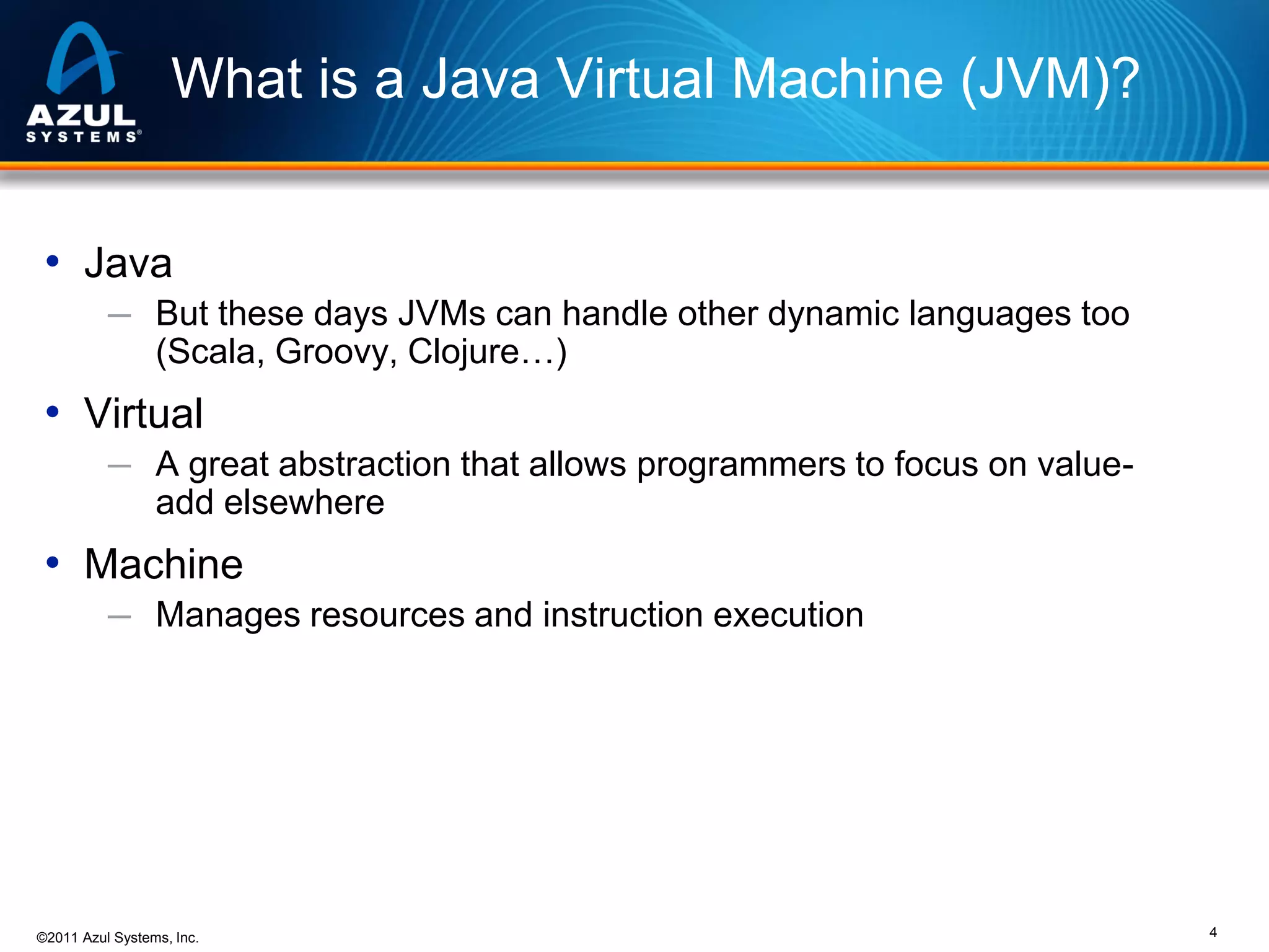 What is a Java Virtual Machine (JVM)?
• Java
─ But these days JVMs can handle other dynamic languages too

(Scala, Groovy, Clojure…)

• Virtual
─ A great abstraction that allows programmers to focus on value-

add elsewhere

• Machine
─ Manages resources and instruction execution

©2011 Azul Systems, Inc.

4

 