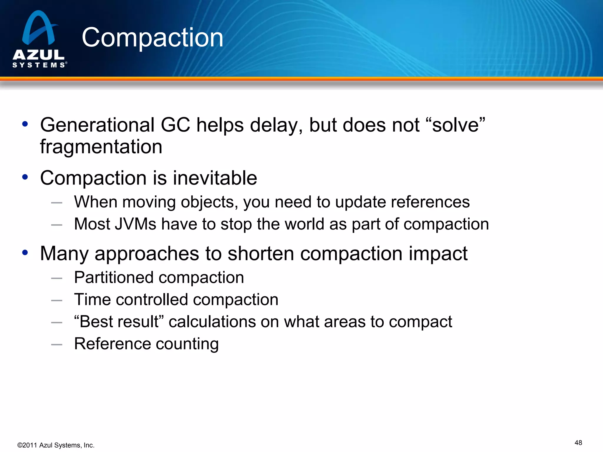 Compaction
• Generational GC helps delay, but does not “solve”
fragmentation

• Compaction is inevitable
─ When moving objects, you need to update references
─ Most JVMs have to stop the world as part of compaction

• Many approaches to shorten compaction impact
─
─
─
─

Partitioned compaction
Time controlled compaction
“Best result” calculations on what areas to compact
Reference counting

©2011 Azul Systems, Inc.

48

 