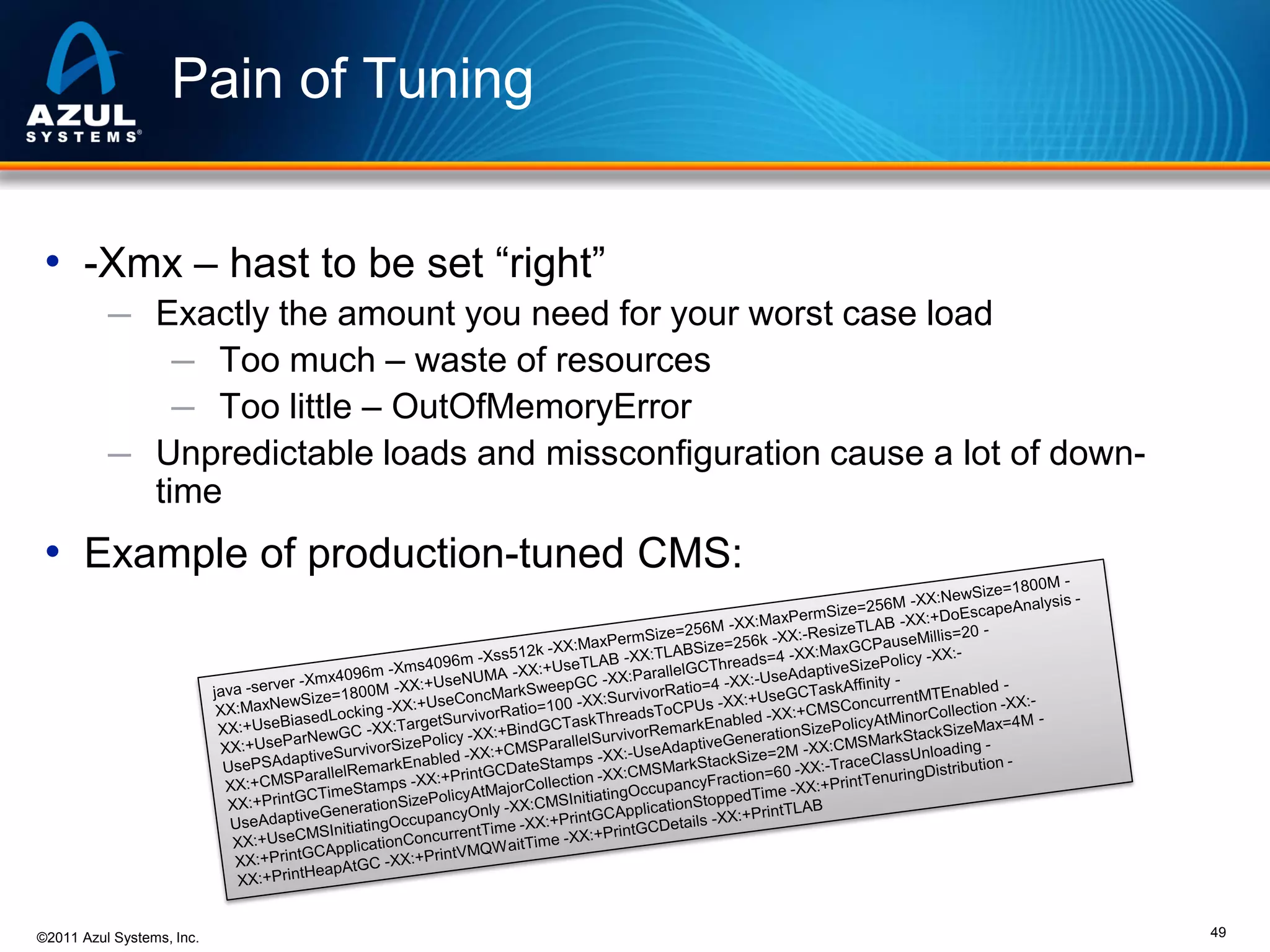 Pain of Tuning
• -Xmx – hast to be set “right”
─ Exactly the amount you need for your worst case load
─ Too much – waste of resources
─ Too little – OutOfMemoryError
─ Unpredictable loads and missconfiguration cause a lot of down-

time

• Example of production-tuned CMS:

©2011 Azul Systems, Inc.

49

 