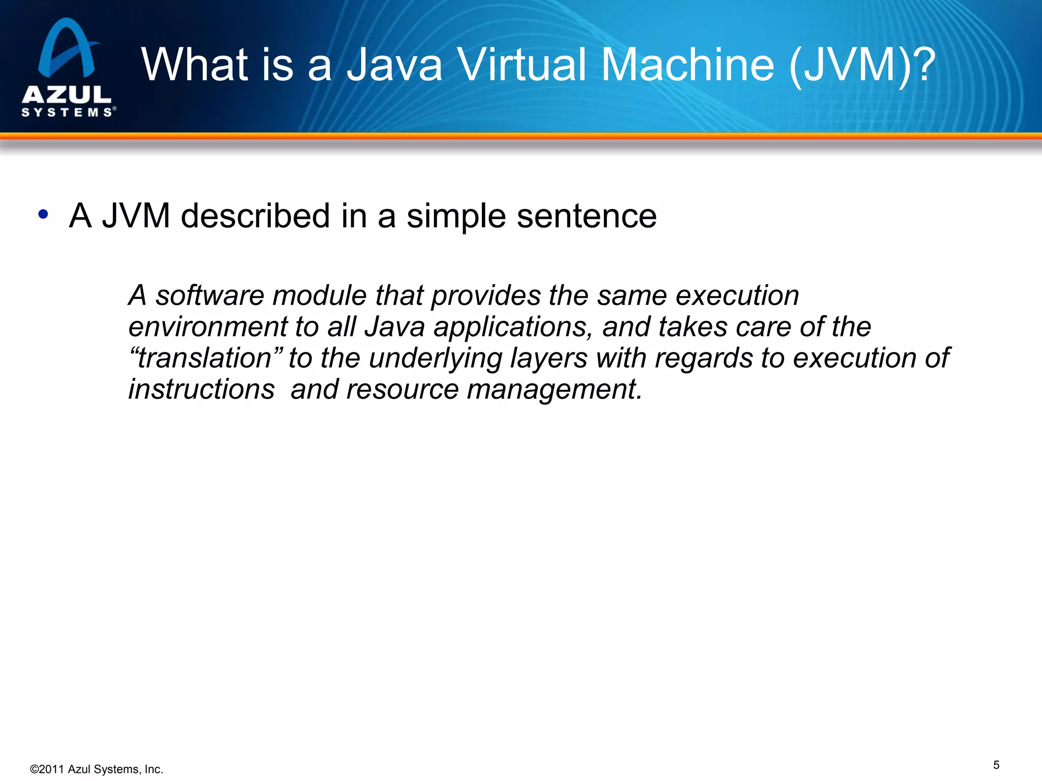 What is a Java Virtual Machine (JVM)?
• A JVM described in a simple sentence
A software module that provides the same execution
environment to all Java applications, and takes care of the
“translation” to the underlying layers with regards to execution of
instructions and resource management.

©2011 Azul Systems, Inc.

5

 
