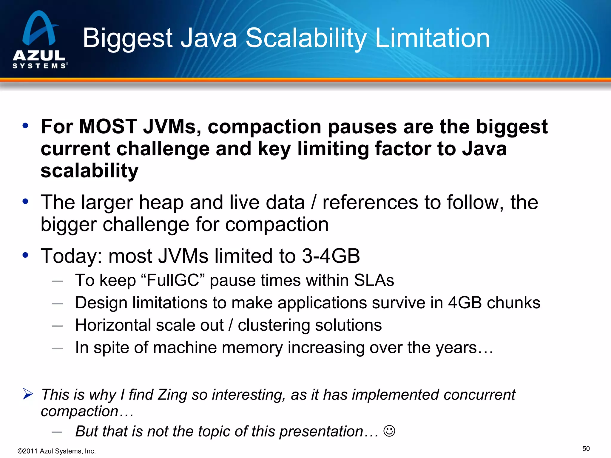 Biggest Java Scalability Limitation
• For MOST JVMs, compaction pauses are the biggest
current challenge and key limiting factor to Java
scalability

• The larger heap and live data / references to follow, the
bigger challenge for compaction

• Today: most JVMs limited to 3-4GB
─
─
─
─

To keep “FullGC” pause times within SLAs
Design limitations to make applications survive in 4GB chunks
Horizontal scale out / clustering solutions
In spite of machine memory increasing over the years…

 This is why I find Zing so interesting, as it has implemented concurrent
compaction…
─ But that is not the topic of this presentation… 

©2011 Azul Systems, Inc.

50

 