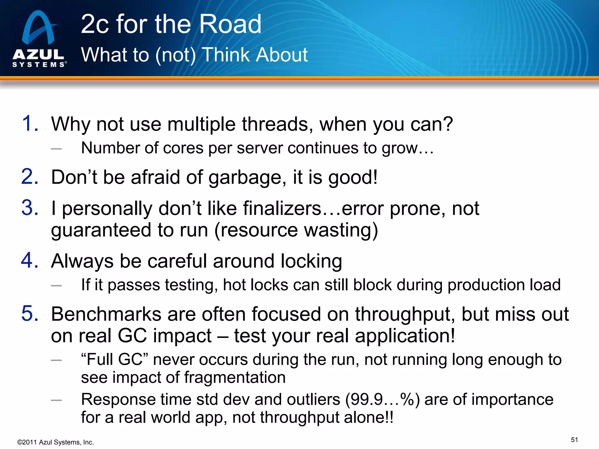 2c for the Road
What to (not) Think About

1. Why not use multiple threads, when you can?
─

Number of cores per server continues to grow…

2. Don’t be afraid of garbage, it is good!
3. I personally don’t like finalizers…error prone, not
guaranteed to run (resource wasting)

4. Always be careful around locking
─

If it passes testing, hot locks can still block during production load

5. Benchmarks are often focused on throughput, but miss out
on real GC impact – test your real application!
─
─

“Full GC” never occurs during the run, not running long enough to
see impact of fragmentation
Response time std dev and outliers (99.9…%) are of importance
for a real world app, not throughput alone!!

©2011 Azul Systems, Inc.

51

 