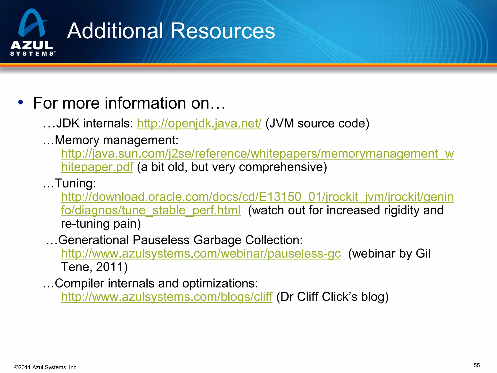 Additional Resources
• For more information on…
…JDK internals: http://openjdk.java.net/ (JVM source code)
…Memory management:
http://java.sun.com/j2se/reference/whitepapers/memorymanagement_w
hitepaper.pdf (a bit old, but very comprehensive)
…Tuning:
http://download.oracle.com/docs/cd/E13150_01/jrockit_jvm/jrockit/genin
fo/diagnos/tune_stable_perf.html (watch out for increased rigidity and
re-tuning pain)
…Generational Pauseless Garbage Collection:
http://www.azulsystems.com/webinar/pauseless-gc (webinar by Gil
Tene, 2011)
…Compiler internals and optimizations:
http://www.azulsystems.com/blogs/cliff (Dr Cliff Click’s blog)

©2011 Azul Systems, Inc.

55

 